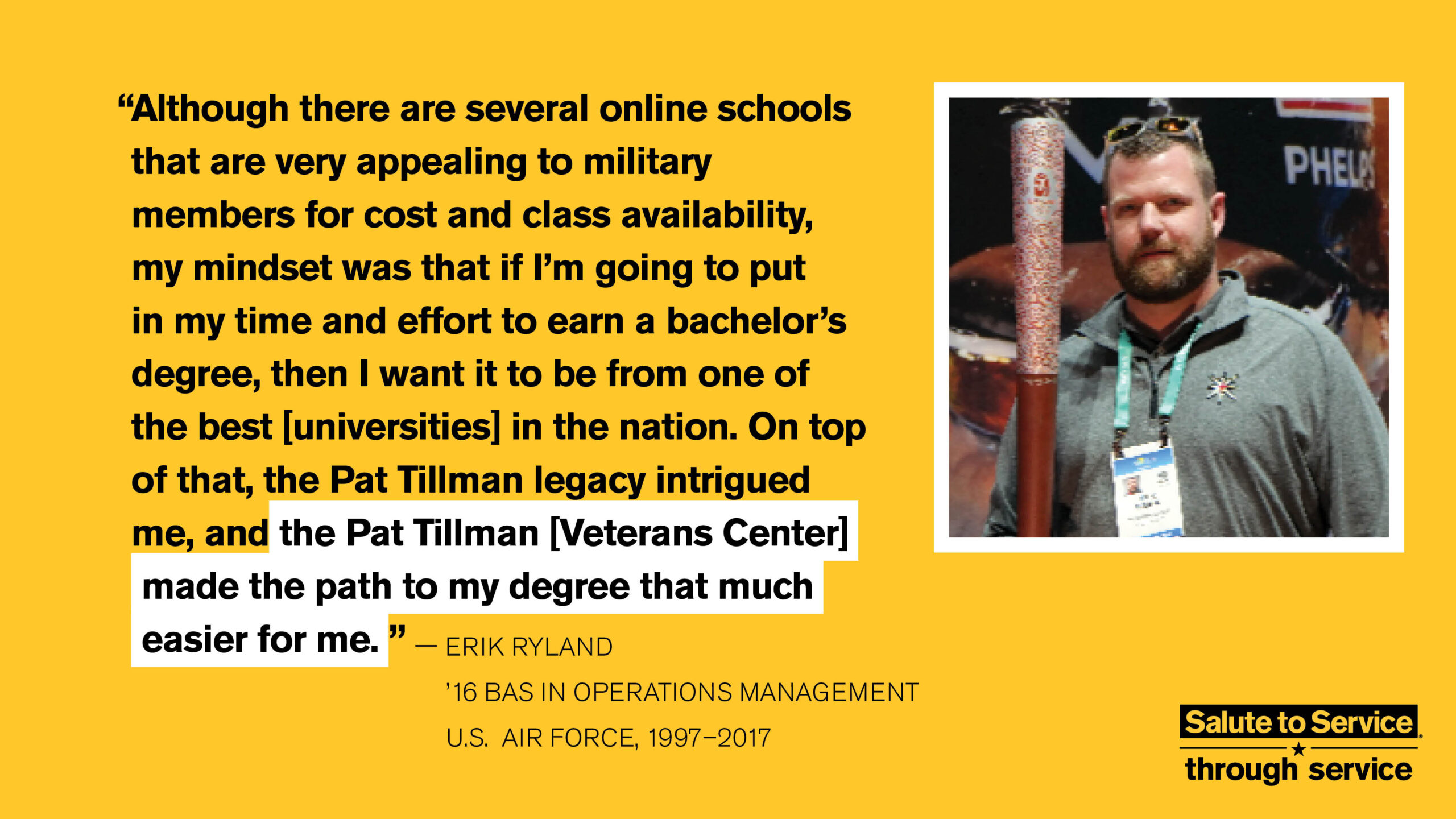 Salute to Service graphic with text that says "Although there are several online schools that are very appealing to military members for cost and class availability, my mindset was that if I'm going to put in my time and effort to earn a bachelor's degree, then I want it to be from one of the best [universities] in the nation. On top of that, the Pat Tillman legacy intrigued me, and the Pat Tillman [Veterans Center] made the path to my degree that much easier for me." - Erik Ryland