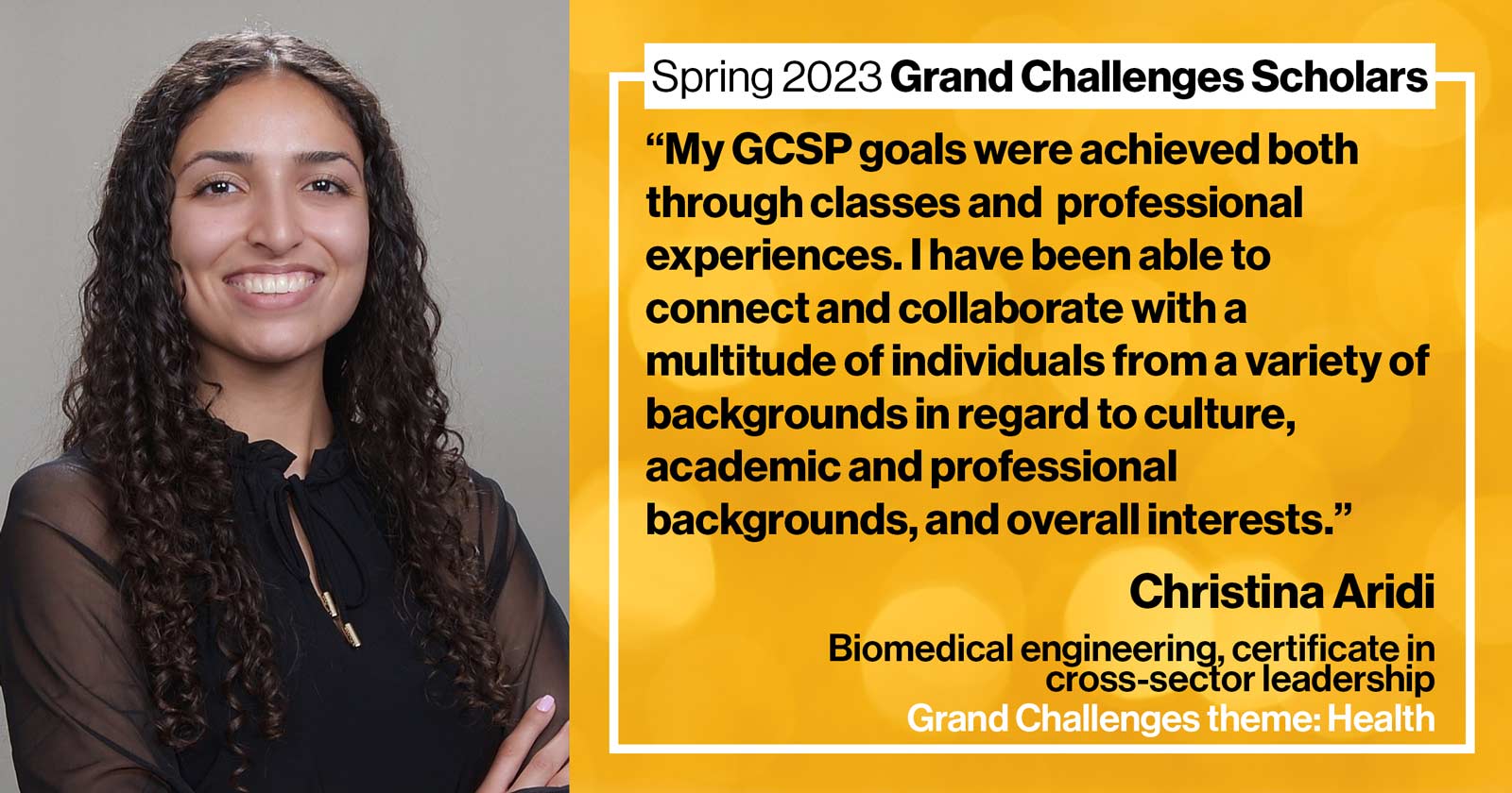 "Christina Aridi Biomedical engineering Grand Challenge: Health Quote: “My GCSP goals were achieved both through classes and through academic/professional experiences. I have been able to connect and collaborate with a multitude of individuals from a variety of backgrounds in regards to culture, academic and professional backgrounds, and overall interests.”"