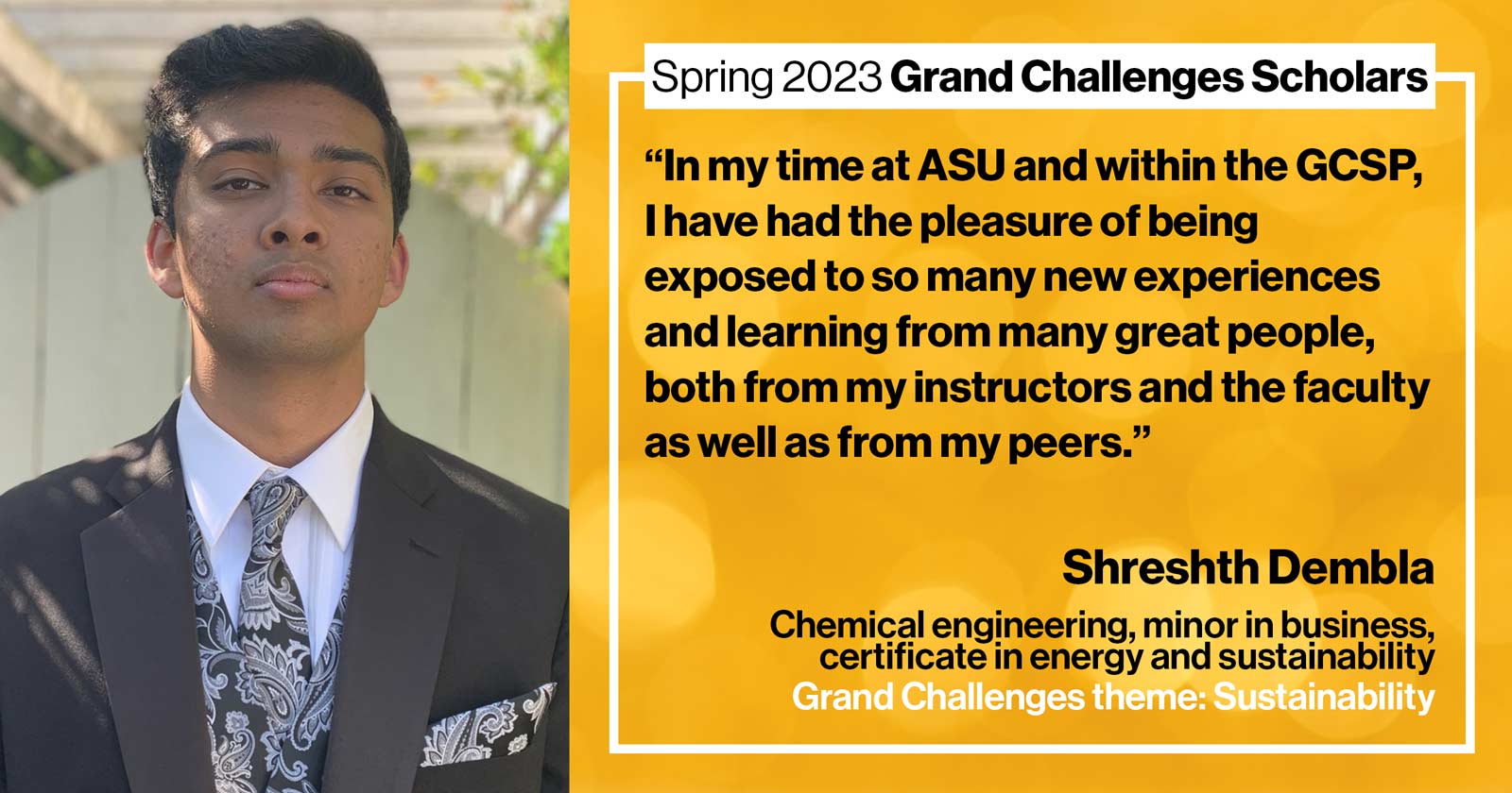 "“In my time at ASU and within the GCSP, I have had the pleasure of being exposed to so many new experiences and learning from many great people, both from my instructors and the faculty as well as from my peers.” "Shreshth Dembla Chemical engineering, business minor Grand Challenge: Sustainability"