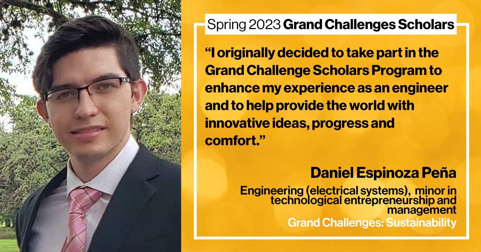 "Daniel Espinoza Peña Engineering (electrical systems) Grand Challenge: Sustainability Quote: “I originally decided to take part in the Grand Challenge Scholars Program to enhance my experience as an engineer and to help provide the world with innovative ideas, progress, and comfort.”"