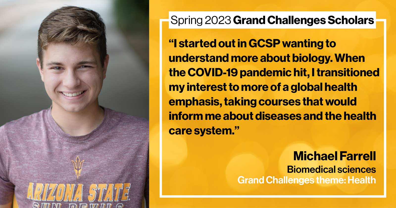 "Michael Farrell Biomedical sciences Grand Challenge: Health Quote: “I started out in GCSP wanting to understand more about biology, then when the COVID-19 pandemic hit, I transitioned my interest to more of a global health emphasis, taking courses that would inform me about diseases and the health care system.”"