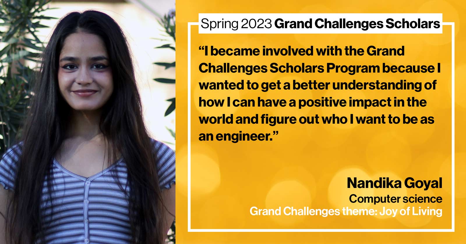 "Nandika Goyal Computer science Grand Challenge: Joy of Living Quote: “I became involved with the Grand Challenges Scholars Program because I wanted to get a better understanding of how I can have a positive impact in the world and figure out who I want to be as an engineer.”"