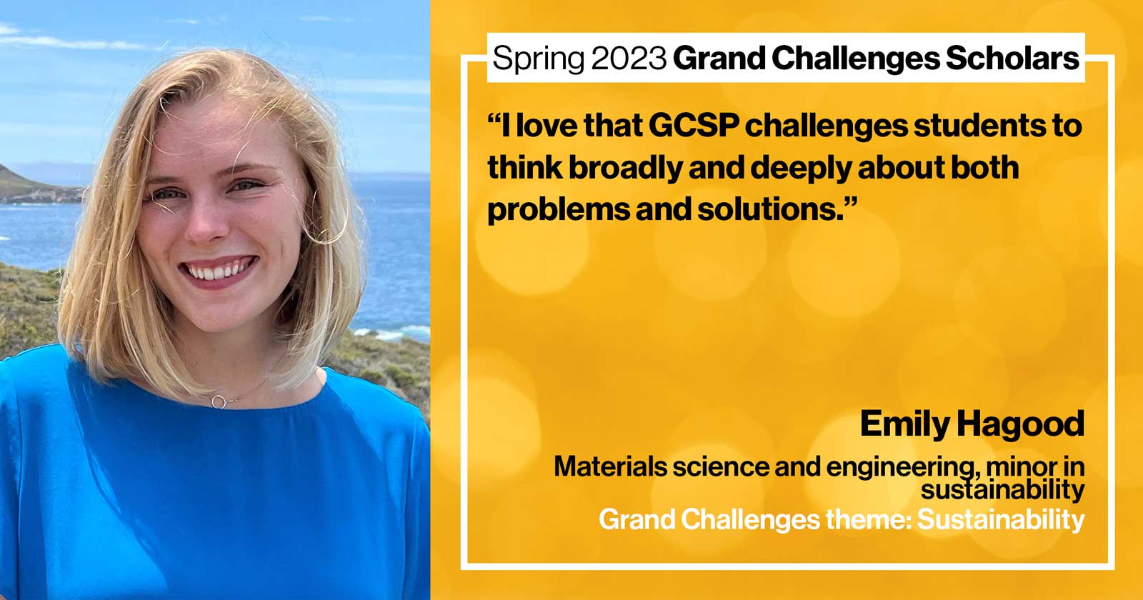 "Emily Hagood Materials science and engineering Grand Challenge: Sustainability Quote: “I love that GCSP challenges students to think broadly and deeply about both problems and solutions.”"