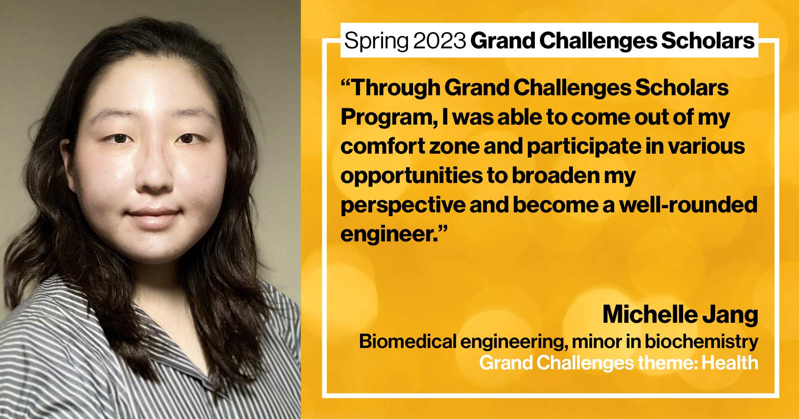 "Michelle Jang Biomedical engineering Grand Challenge: Health Quote: “Through Grand Challenges Scholars Program, I was able to come out of my comfort zone and participate in various opportunities to broaden my perspective and become a well-rounded engineer.”"