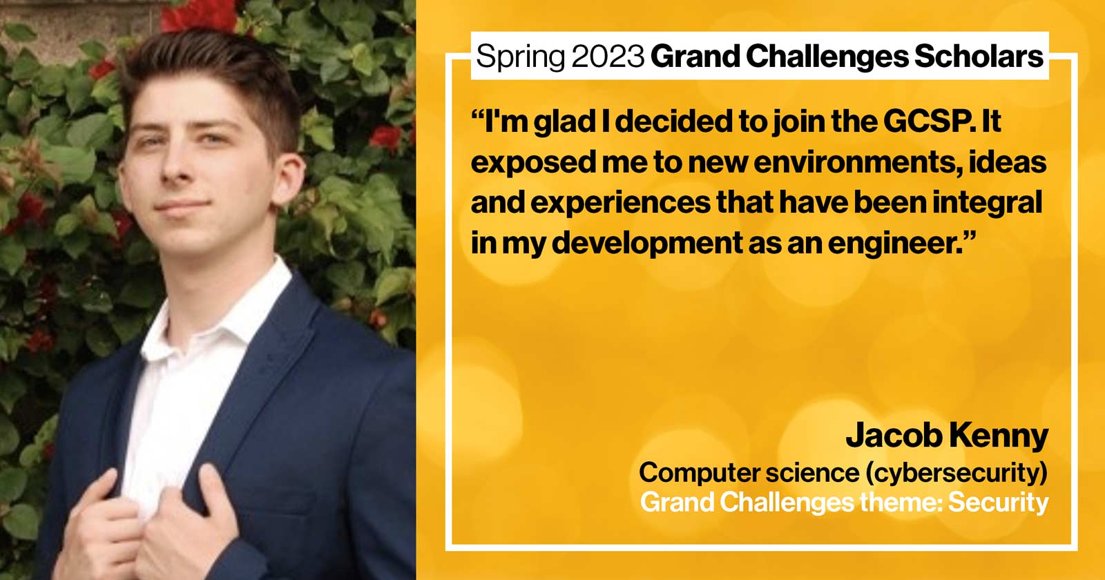 "Jacob Kenny Computer science (cybersecurity) Grand Challenge: Security Quote: “I'm glad I decided to join the GCSP -- it exposed me to new environments, ideas, and experiences that have been integral in my development as an engineer.”"