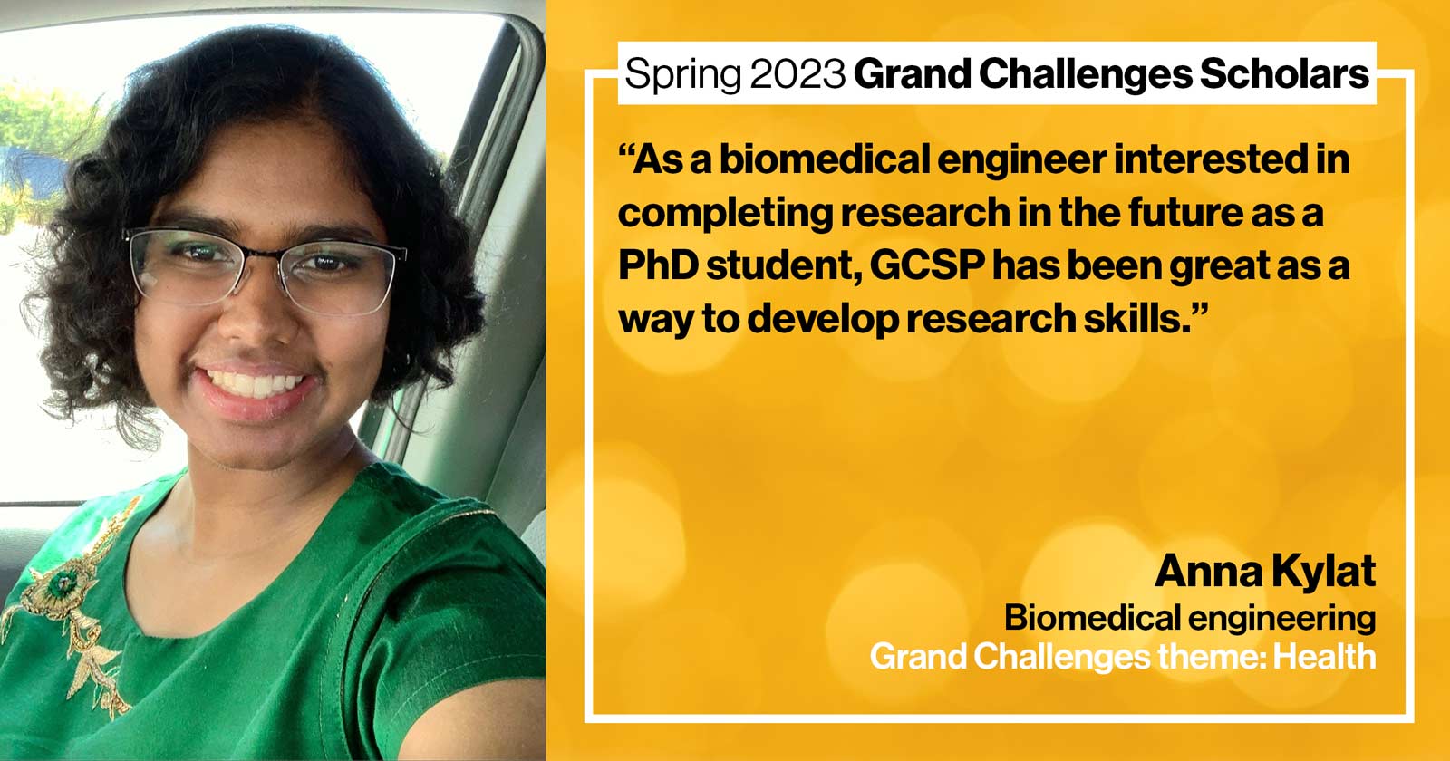 "Anna Kylat Biomedical engineering Grand Challenge: Health Quote: “As a biomedical engineer interested in completing research in the future as a PhD student, GCSP has been great as a way to develop research skills.”"
