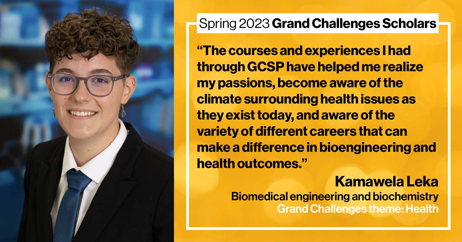 "Kamawela Leka Biomedical engineering and biochemistry Grand Challenge: Health Quote: “The courses and experiences I had through GCSP have helped me realize my passions, become aware of the climate surrounding health issues as they exist today, and aware of the variety of different careers that can make a difference in bioengineering and health outcomes.”"