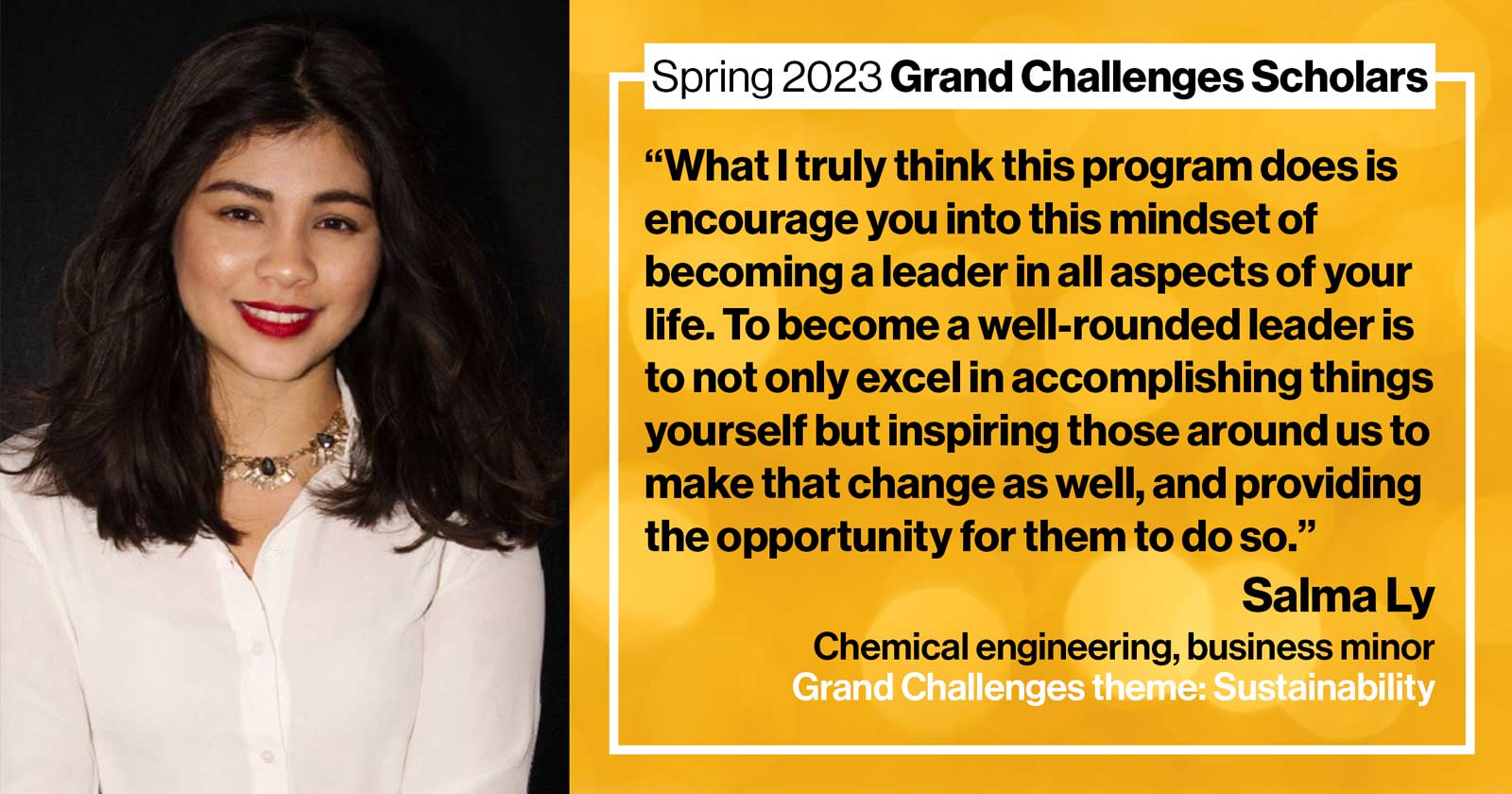 "Salma Ly Chemical engineering, business minor Grand Challenge: Sustainability Quote: “What I truly think this program does is encourage you into this mindset of becoming a leader in all aspects of your life. To become a well-rounded leader is to not only excel in accomplishing things yourself but inspiring those around to make that change as well, providing the opportunity for them to do so.”"