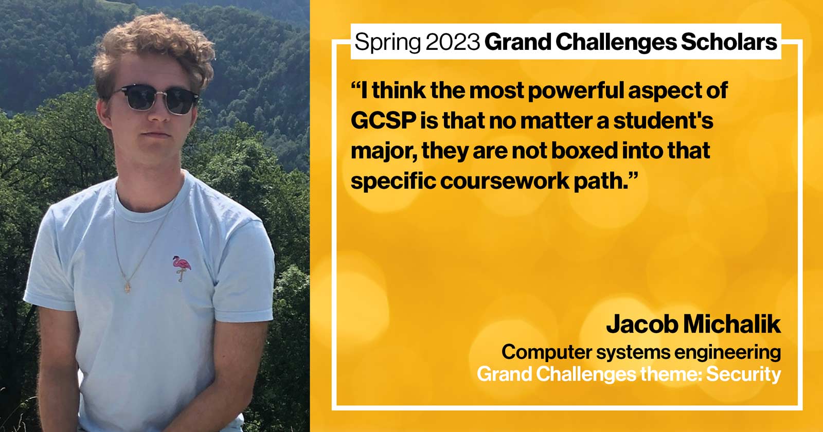 "Jacob Michalik Computer systems engineering Grand Challenge: Security Quote: “I think the most powerful aspect of GCSP is that no matter a student's major, they are not boxed into that specific coursework path.”"