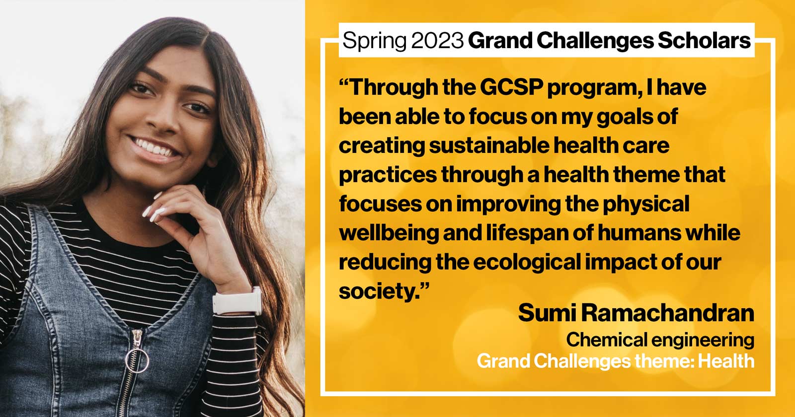 "Sumi Ramachandran Chemical engineering Grand Challenge: Health Quote: “Through the GCSP program, I have been able to focus on my goals of creating sustainable health care practices through a health theme that focuses on improving the physical wellbeing and lifespan of humans while reducing the ecological impact of our society.”"