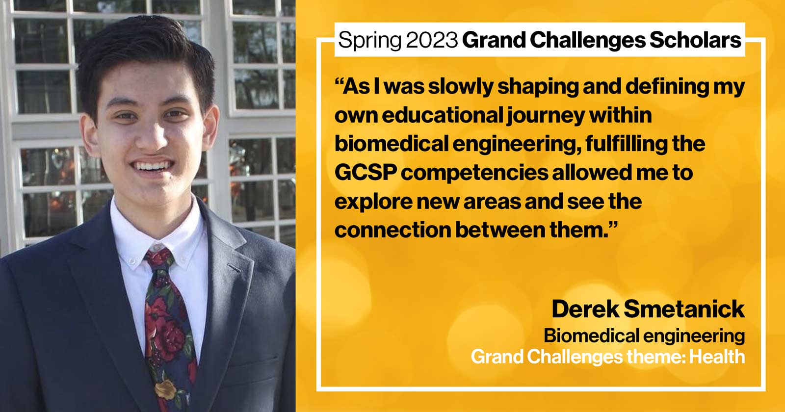 "Derek Smetanick Biomedical engineering Grand Challenge: Health Quote: “As I was slowly shaping and defining my own educational journey within biomedical engineering, fulfilling the GCSP competencies allowed me to explore new areas and see the connection between them.”"