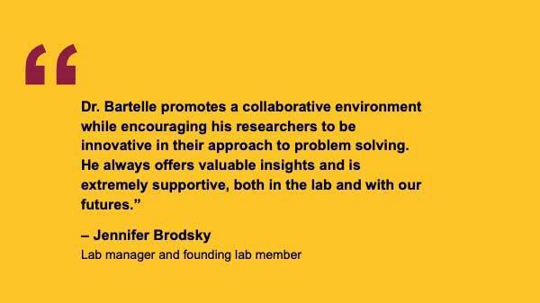 "Dr. Bartelle promotes a collaborative environment while encouraging his researchers to be innovative in their approach to problem solving. He always offers valuable insights and is extremely supportive, both in the lab and with our futures.” – Jennifer Brodsky Lab manager and founding lab member