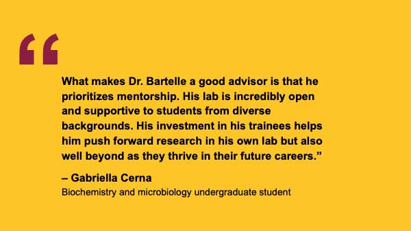 "What makes Dr. Bartelle a good advisor is that he prioritizes mentorship. His lab is incredibly open and supportive to students from diverse backgrounds. His investment in his trainees helps him push forward research in his own lab but also well beyond as they thrive in their future careers.” – Gabriella Cerna Biochemistry and microbiology undergraduate student