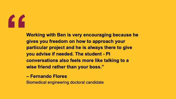 "Working with Ben is very encouraging because he gives you freedom on how to approach your particular project and he is always there to give you advise if needed. The student - PI conversations also feels more like talking to a wise friend rather than your boss.” – Fernando Flores Biomedical engineering doctoral candidate
