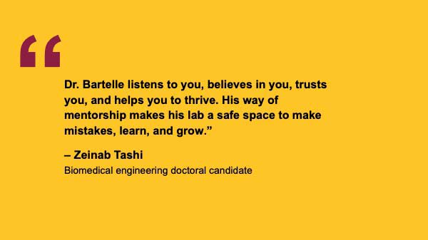 "Dr. Bartelle listens to you, believes in you, trusts you, and helps you to thrive. His way of mentorship makes his lab a safe space to make mistakes, learn, and grow.” – Zeinab Tashi Biomedical engineering doctoral candidate