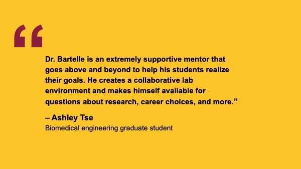 "Dr. Bartelle is an extremely supportive mentor that goes above and beyond to help his students realize their goals. He creates a collaborative lab environment and makes himself available for questions about research, career choices, and more.” – Ashley Tse Biomedical engineering graduate student